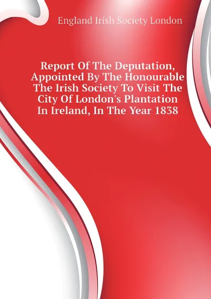 Обложка книги Report Of The Deputation, Appointed By The Honourable The Irish Society To Visit The City Of London.s Plantation In Ireland, In The Year 1838, England Irish Society London