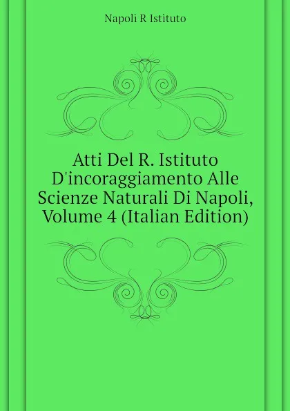 Обложка книги Atti Del R. Istituto D.incoraggiamento Alle Scienze Naturali Di Napoli, Volume 4 (Italian Edition), Napoli R Istituto