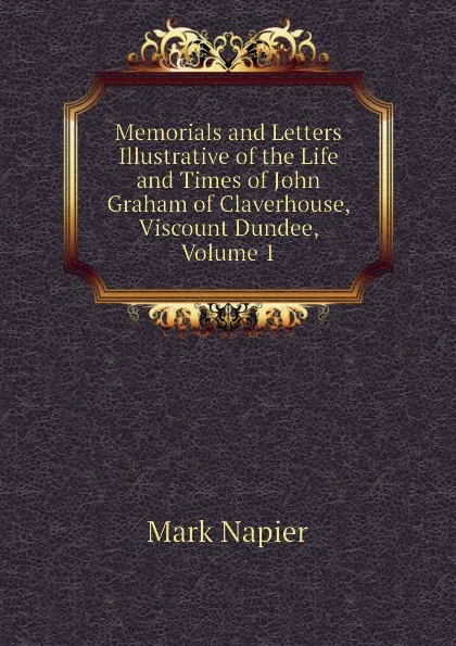 Обложка книги Memorials and Letters Illustrative of the Life and Times of John Graham of Claverhouse, Viscount Dundee, Volume 1, Mark Napier