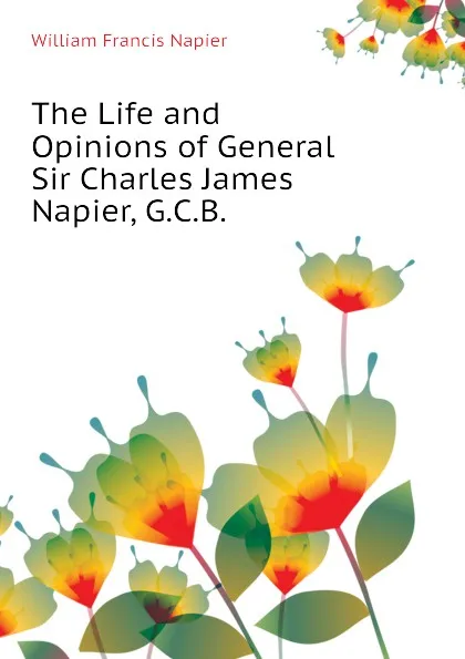 Обложка книги The Life and Opinions of General Sir Charles James Napier, G.C.B., William Francis Napier