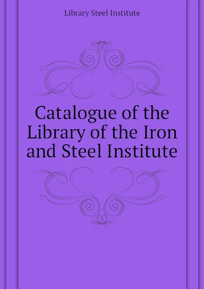 Обложка книги Catalogue of the Library of the Iron and Steel Institute, Library Steel Institute