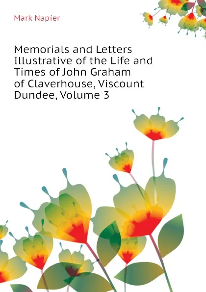 Обложка книги Memorials and Letters Illustrative of the Life and Times of John Graham of Claverhouse, Viscount Dundee, Volume 3, Mark Napier