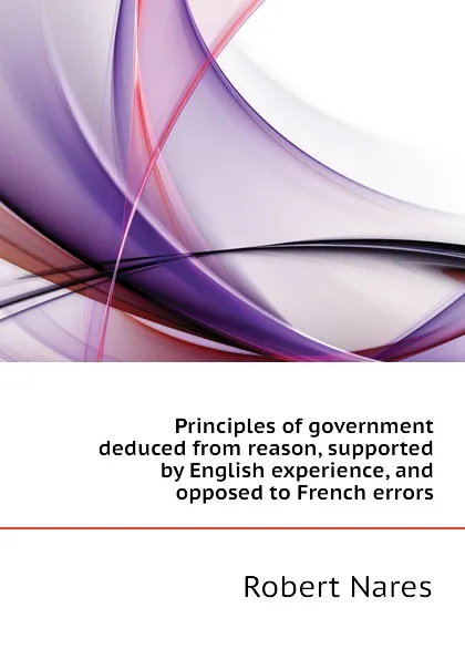 Обложка книги Principles of government deduced from reason, supported by English experience, and opposed to French errors, Robert Nares