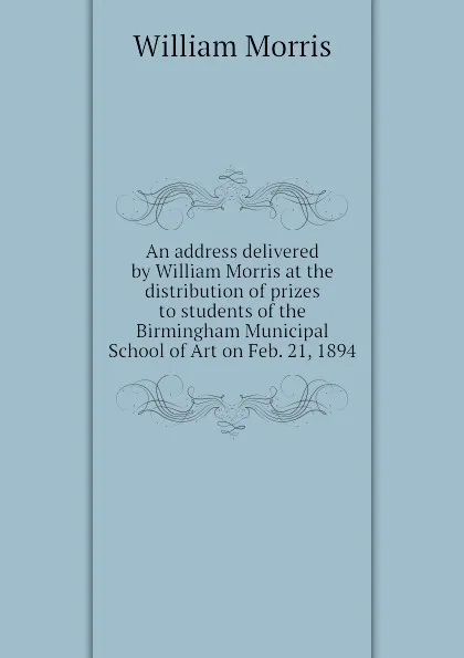 Обложка книги An address delivered by William Morris at the distribution of prizes to students of the Birmingham Municipal School of Art on Feb. 21, 1894, William Morris