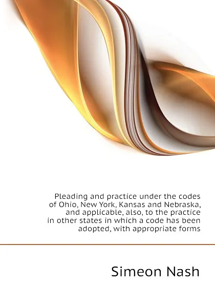 Обложка книги Pleading and practice under the codes of Ohio, New York, Kansas and Nebraska, and applicable, also, to the practice in other states in which a code has been adopted, with appropriate forms, Simeon Nash