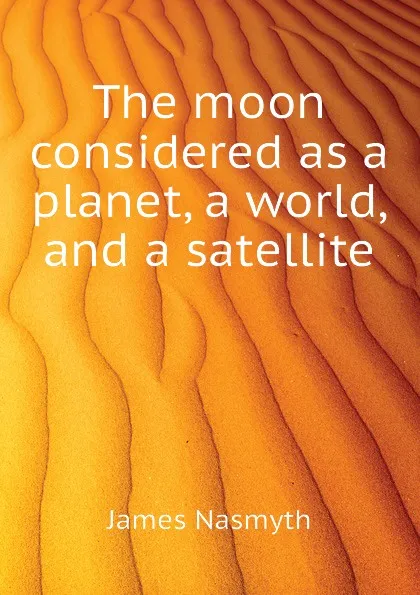 Обложка книги The moon considered as a planet, a world, and a satellite, James Nasmyth