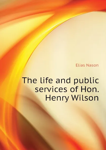 Обложка книги The life and public services of Hon. Henry Wilson, Elias Nason