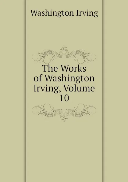 Обложка книги The Works of Washington Irving, Volume 10, Washington Irving