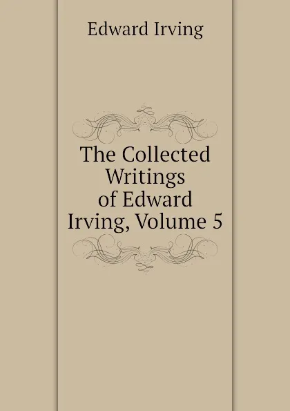 Обложка книги The Collected Writings of Edward Irving, Volume 5, Irving Edward