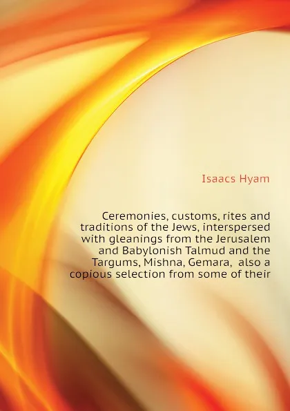 Обложка книги Ceremonies, customs, rites and traditions of the Jews, interspersed with gleanings from the Jerusalem and Babylonish Talmud and the Targums, Mishna, Gemara,  also a copious selection from some of their, Isaacs Hyam