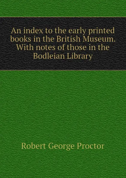 Обложка книги An index to the early printed books in the British Museum. With notes of those in the Bodleian Library, Robert George Proctor