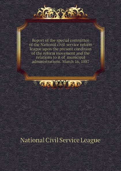 Обложка книги Report of the special committee of the National civil-service reform league upon the present condition of the reform movement and the relations to it of  municipal administrations. March 16, 1887, National Civil Service League