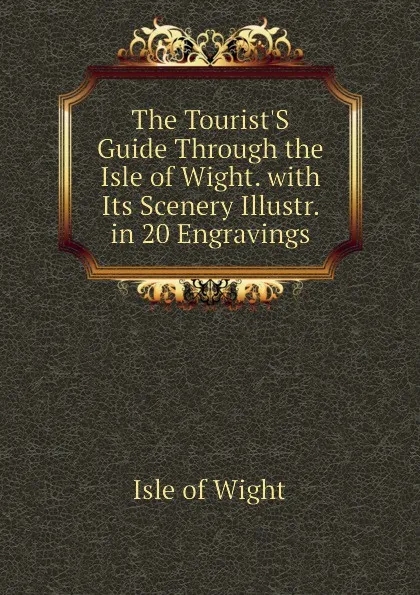 Обложка книги The Tourist.S Guide Through the Isle of Wight. with Its Scenery Illustr. in 20 Engravings, Isle of Wight