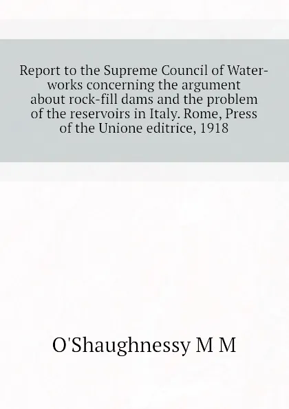 Обложка книги Report to the Supreme Council of Water-works concerning the argument about rock-fill dams and the problem of the reservoirs in Italy. Rome, Press of the Unione editrice, 1918, O'Shaughnessy M M