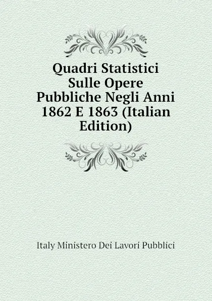 Обложка книги Quadri Statistici Sulle Opere Pubbliche Negli Anni 1862 E 1863 (Italian Edition), Italy Ministero Dei Lavori Pubblici