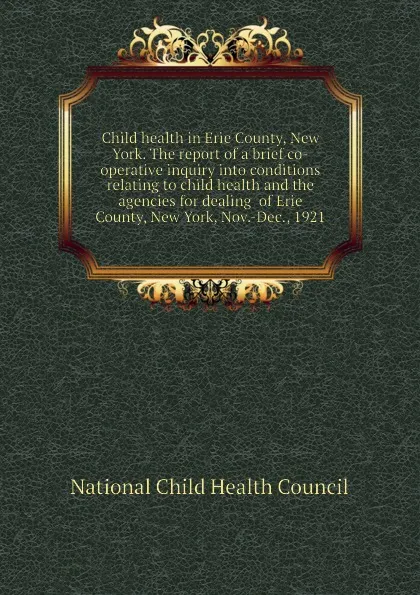 Обложка книги Child health in Erie County, New York. The report of a brief co-operative inquiry into conditions relating to child health and the agencies for dealing  of Erie County, New York, Nov.-Dec., 1921, National Child Health Council