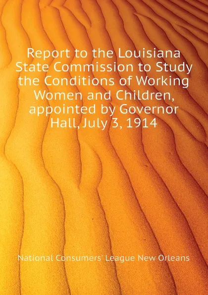 Обложка книги Report to the Louisiana State Commission to Study the Conditions of Working Women and Children, appointed by Governor Hall, July 3, 1914, National Consumers' League New Orleans