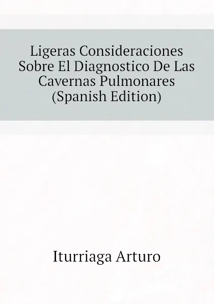 Обложка книги Ligeras Consideraciones Sobre El Diagnostico De Las Cavernas Pulmonares (Spanish Edition), Iturriaga Arturo