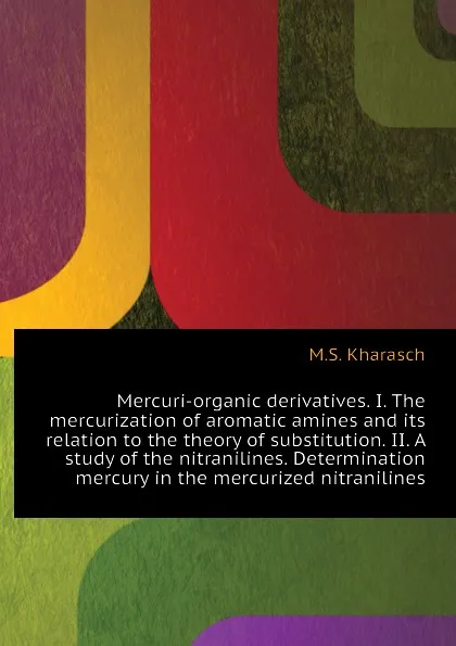 Обложка книги Mercuri-organic derivatives. I. The mercurization of aromatic amines and its relation to the theory of substitution. II. A study of the nitranilines. Determination  mercury in the mercurized nitranilines, M.S. Kharasch