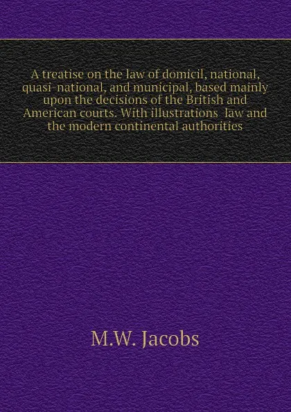 Обложка книги A treatise on the law of domicil, national, quasi-national, and municipal, based mainly upon the decisions of the British and American courts. With illustrations  law and the modern continental authorities, M.W. Jacobs