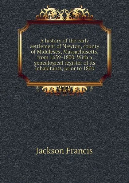 Обложка книги A history of the early settlement of Newton, county of Middlesex, Massachusetts, from 1639-1800. With a genealogical register of its inhabitants, prior to 1800, Jackson Francis