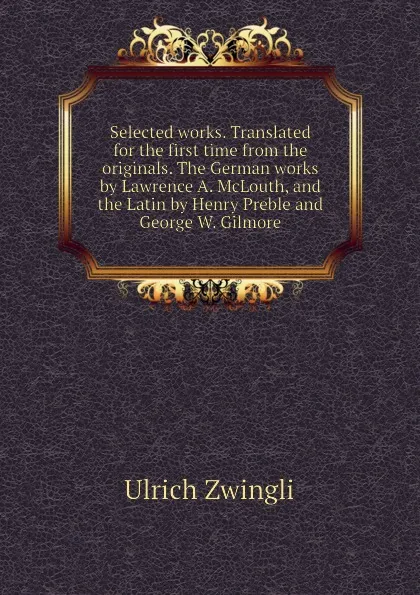 Обложка книги Selected works. Translated for the first time from the originals. The German works by Lawrence A. McLouth, and the Latin by Henry Preble and George W. Gilmore, Ulrich Zwingli