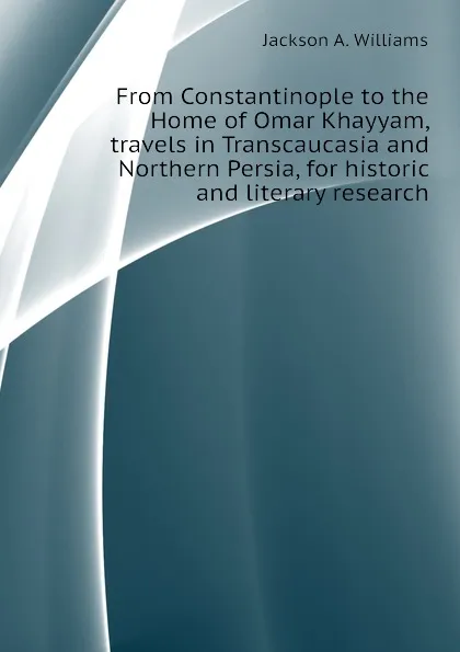 Обложка книги From Constantinople to the Home of Omar Khayyam, travels in Transcaucasia and Northern Persia, for historic and literary research, Jackson A. Williams