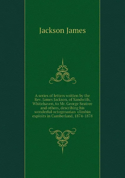 Обложка книги A series of letters written by the Rev. James Jackson, of Sandwith, Whitehaven, to Mr. George Seatree and others, describing his wonderful octogenarian  climbin exploits in Cumberland, 1874-1878, Jackson James