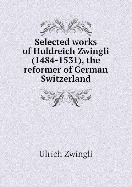 Обложка книги Selected works of Huldreich Zwingli (1484-1531), the reformer of German Switzerland, Ulrich Zwingli