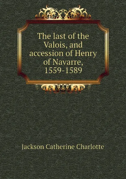 Обложка книги The last of the Valois, and accession of Henry of Navarre, 1559-1589, Jackson Catherine Charlotte