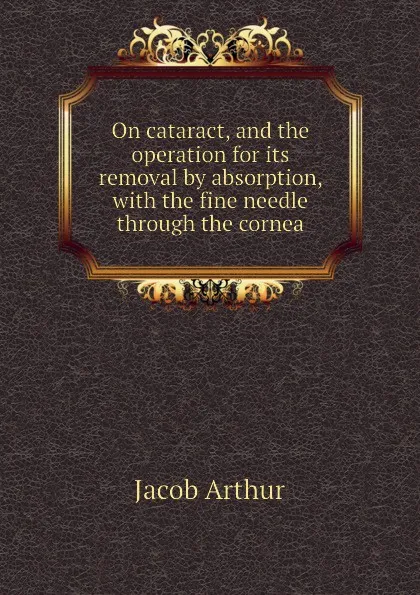 Обложка книги On cataract, and the operation for its removal by absorption, with the fine needle through the cornea, Jacob Arthur