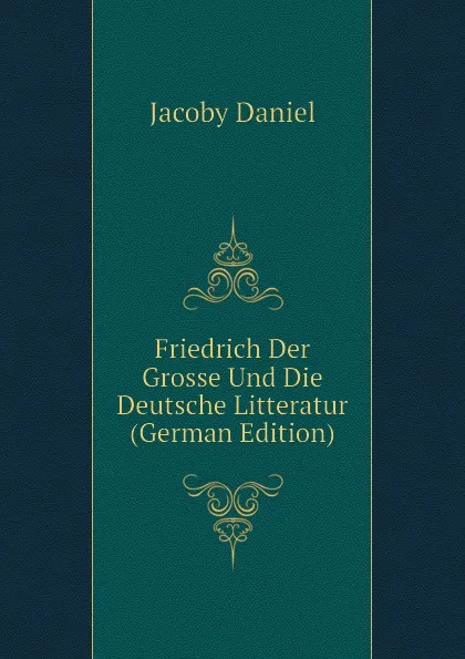 Обложка книги Friedrich Der Grosse Und Die Deutsche Litteratur (German Edition), Jacoby Daniel