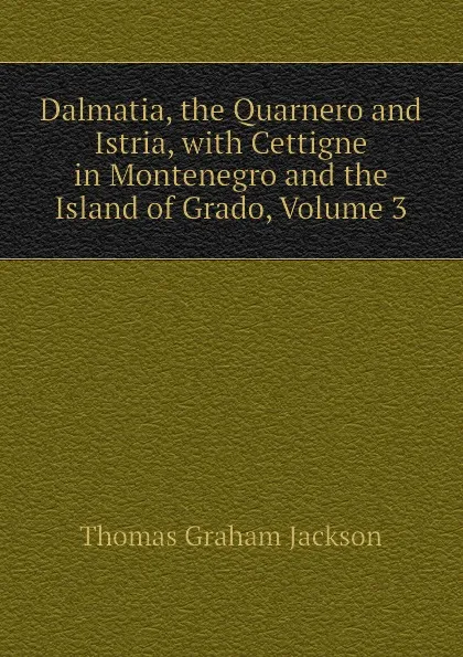 Обложка книги Dalmatia, the Quarnero and Istria, with Cettigne in Montenegro and the Island of Grado, Volume 3, Jackson Thomas Graham