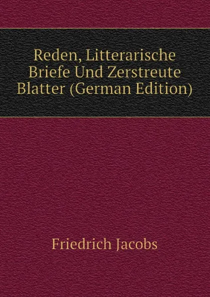 Обложка книги Reden, Litterarische Briefe Und Zerstreute Blatter (German Edition), Friedrich Jacobs