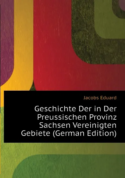 Обложка книги Geschichte Der in Der Preussischen Provinz Sachsen Vereinigten Gebiete (German Edition), Jacobs Eduard