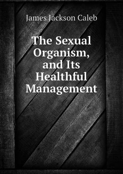 Обложка книги The Sexual Organism, and Its Healthful Management, James Jackson Caleb