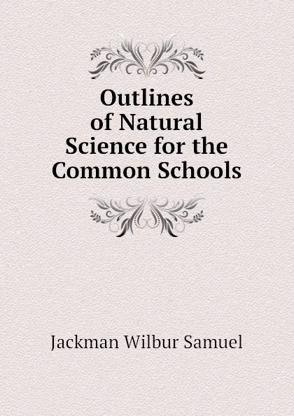 Обложка книги Outlines of Natural Science for the Common Schools, Jackman Wilbur Samuel