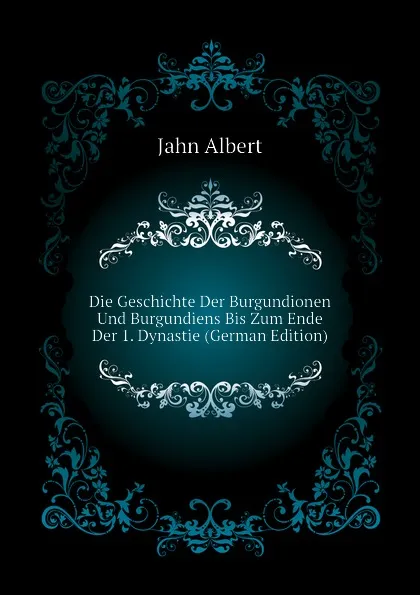 Обложка книги Die Geschichte Der Burgundionen Und Burgundiens Bis Zum Ende Der 1. Dynastie (German Edition), Jahn Albert