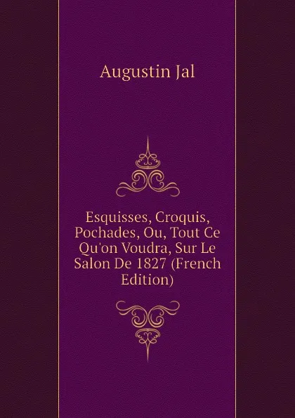 Обложка книги Esquisses, Croquis, Pochades, Ou, Tout Ce Qu.on Voudra, Sur Le Salon De 1827 (French Edition), Augustin Jal