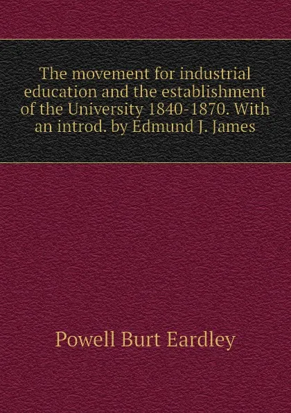 Обложка книги The movement for industrial education and the establishment of the University 1840-1870. With an introd. by Edmund J. James, Powell Burt Eardley