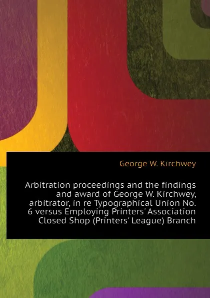 Обложка книги Arbitration proceedings and the findings and award of George W. Kirchwey, arbitrator, in re Typographical Union No. 6 versus Employing Printers. Association Closed Shop (Printers. League) Branch, George W. Kirchwey