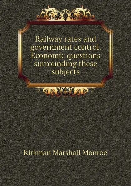 Обложка книги Railway rates and government control. Economic questions surrounding these subjects, Kirkman Marshall Monroe