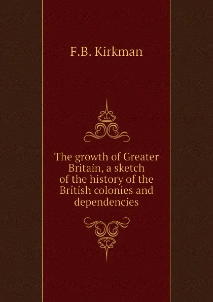 Обложка книги The growth of Greater Britain, a sketch of the history of the British colonies and dependencies, F.B. Kirkman