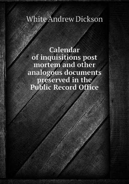 Обложка книги Calendar of inquisitions post mortem and other analogous documents preserved in the Public Record Office, White Andrew Dickson