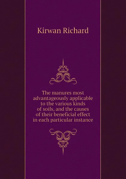 Обложка книги The manures most advantageously applicable to the various kinds of soils, and the causes of their beneficial effect in each particular instance, Kirwan Richard