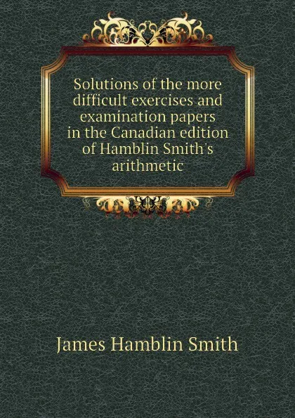 Обложка книги Solutions of the more difficult exercises and examination papers in the Canadian edition of Hamblin Smith.s arithmetic, J. Hamblin Smith