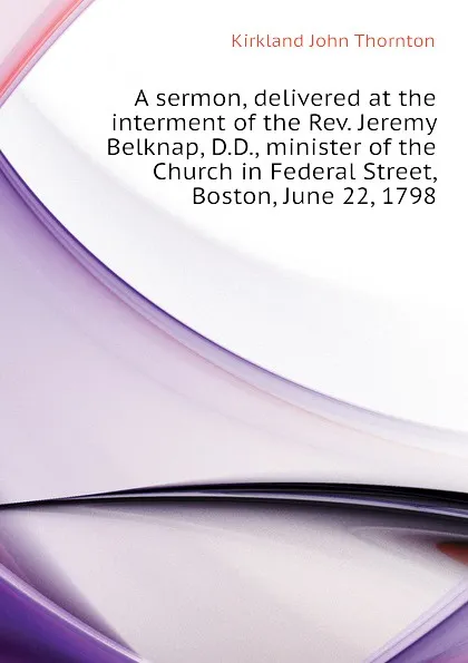 Обложка книги A sermon, delivered at the interment of the Rev. Jeremy Belknap, D.D., minister of the Church in Federal Street, Boston, June 22, 1798, Kirkland John Thornton