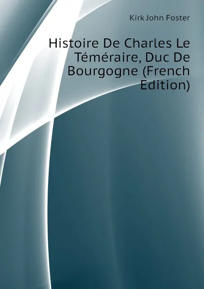 Обложка книги Histoire De Charles Le Temeraire, Duc De Bourgogne (French Edition), Kirk John Foster