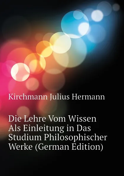 Обложка книги Die Lehre Vom Wissen Als Einleitung in Das Studium Philosophischer Werke (German Edition), Kirchmann Julius Hermann