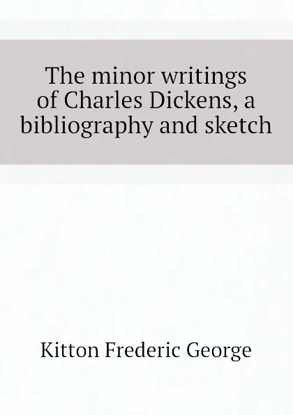 Обложка книги The minor writings of Charles Dickens, a bibliography and sketch, Kitton Frederic George